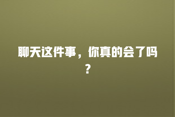 交际交流、有效倾听、社交能力、聊天技巧、聊天话题 聊天这件事,你真的会了吗? 一