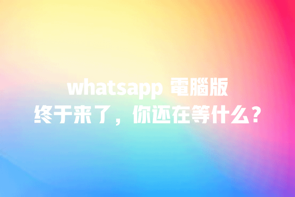 whatsapp 電腦版终于来了,你还在等什么? 一