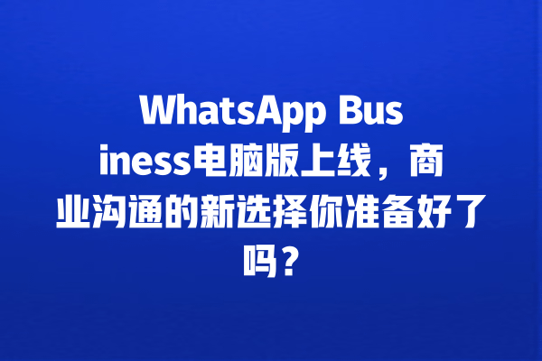 WhatsApp Business电脑版上线,商业沟通的新选择你准备好了吗? 一