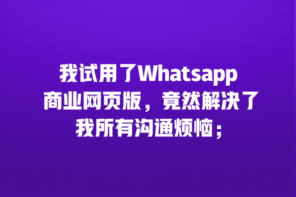 我试用了Whatsapp 商业网页版,竟然解决了我所有沟通烦恼; 一