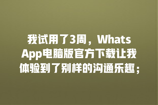 我试用了3周,WhatsApp电脑版官方下载让我体验到了别样的沟通乐趣; 一