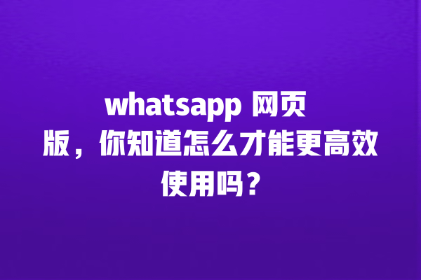 whatsapp 网页 版，你知道怎么才能更高效使用吗？ 一