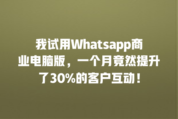 我试用Whatsapp商业电脑版,一个月竟然提升了30%的客户互动! 一