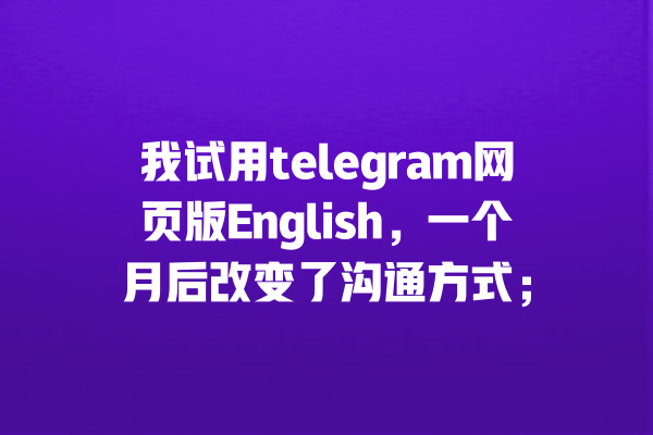 我试用telegram网页版English,一个月后改变了沟通方式; 一
