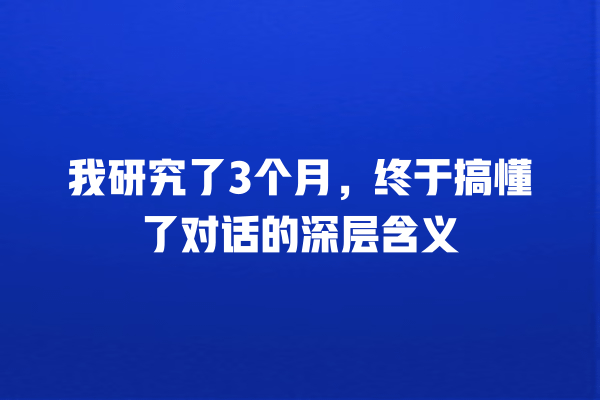 我研究了3个月，终于搞懂了对话的深层含义 一